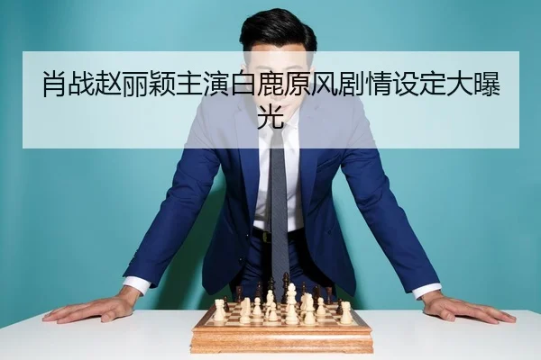 肖战赵丽颖主演白鹿原风剧情设定大曝光