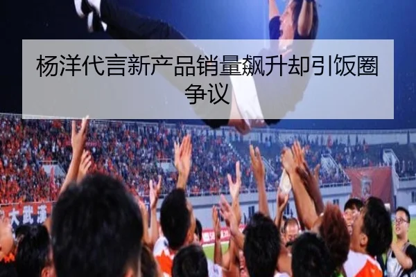 杨洋代言新产品销量飙升却引饭圈争议